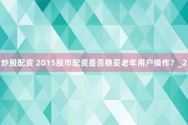 炒股配资 2015股市配资是否稳妥老年用户操作？_2