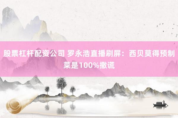 股票杠杆配资公司 罗永浩直播刷屏：西贝莫得预制菜是100%撒谎