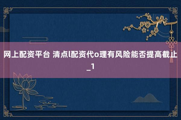 网上配资平台 清点l配资代o理有风险能否提高截止_1