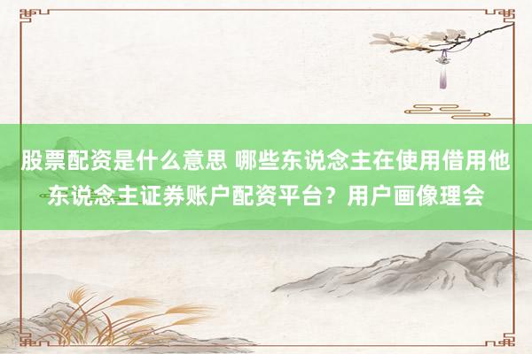 股票配资是什么意思 哪些东说念主在使用借用他东说念主证券账户配资平台？用户画像理会