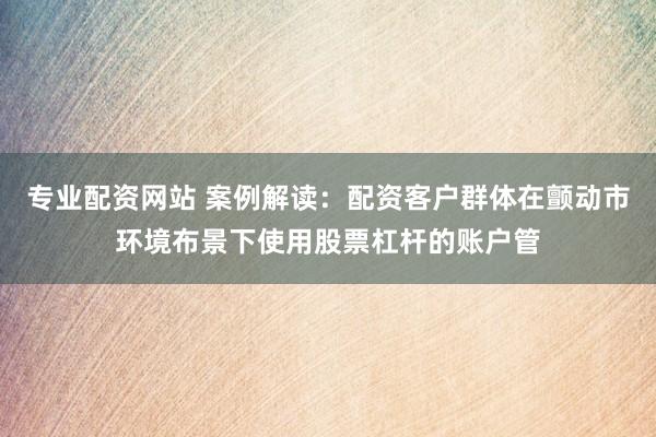 专业配资网站 案例解读：配资客户群体在颤动市环境布景下使用股票杠杆的账户管