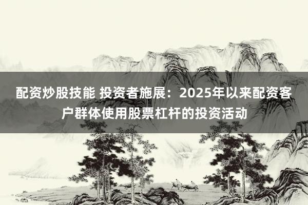 配资炒股技能 投资者施展：2025年以来配资客户群体使用股票杠杆的投资活动
